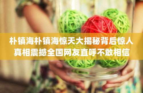 朴镇海朴镇海惊天大揭秘背后惊人真相震撼全国网友直呼不敢相信