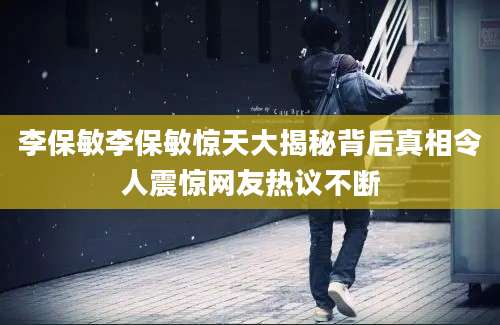 李保敏李保敏惊天大揭秘背后真相令人震惊网友热议不断