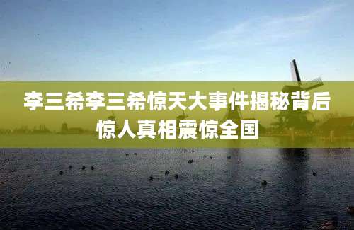 李三希李三希惊天大事件揭秘背后惊人真相震惊全国