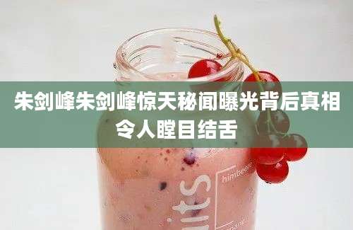 朱剑峰朱剑峰惊天秘闻曝光背后真相令人瞠目结舌