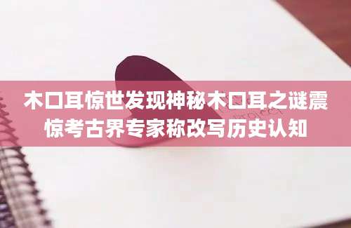 木口耳惊世发现神秘木口耳之谜震惊考古界专家称改写历史认知