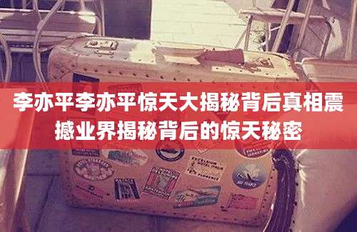 李亦平李亦平惊天大揭秘背后真相震撼业界揭秘背后的惊天秘密