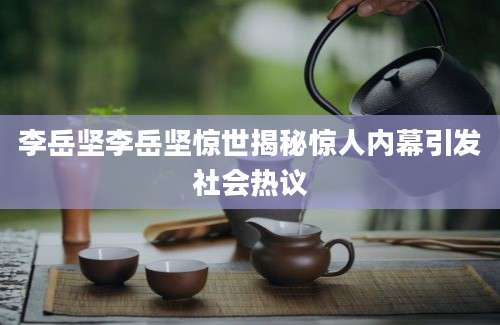 李岳坚李岳坚惊世揭秘惊人内幕引发社会热议