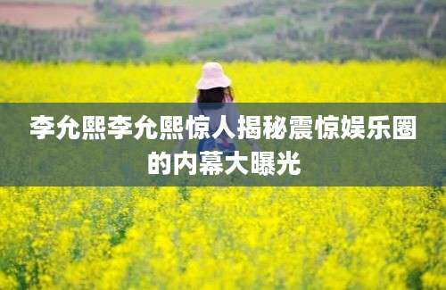 李允熙李允熙惊人揭秘震惊娱乐圈的内幕大曝光