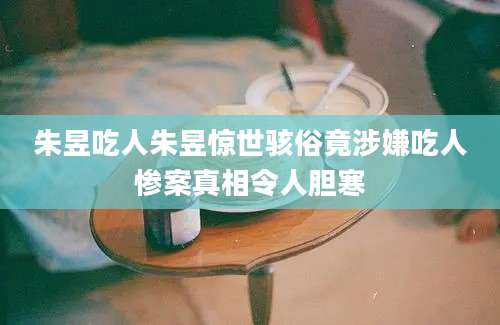 朱昱吃人朱昱惊世骇俗竟涉嫌吃人惨案真相令人胆寒