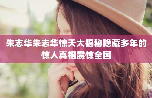 朱志华朱志华惊天大揭秘隐藏多年的惊人真相震惊全国