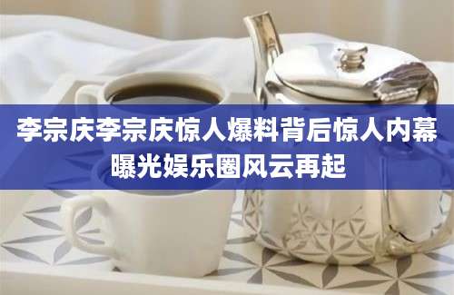 李宗庆李宗庆惊人爆料背后惊人内幕曝光娱乐圈风云再起