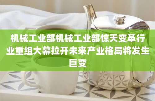 机械工业部机械工业部惊天变革行业重组大幕拉开未来产业格局将发生巨变