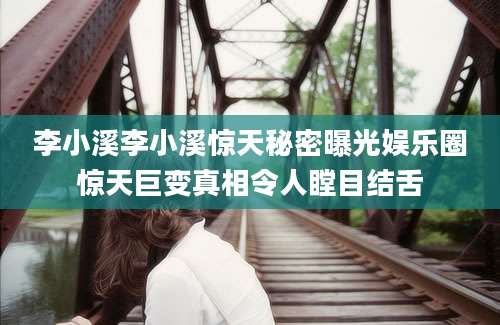 李小溪李小溪惊天秘密曝光娱乐圈惊天巨变真相令人瞠目结舌
