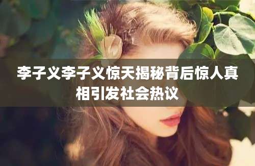李子义李子义惊天揭秘背后惊人真相引发社会热议