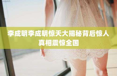 李成明李成明惊天大揭秘背后惊人真相震惊全国