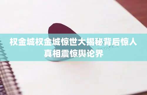 权金城权金城惊世大揭秘背后惊人真相震惊舆论界