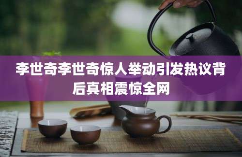 李世奇李世奇惊人举动引发热议背后真相震惊全网