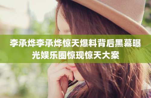 李承烨李承烨惊天爆料背后黑幕曝光娱乐圈惊现惊天大案