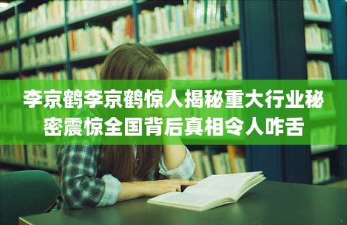 李京鹤李京鹤惊人揭秘重大行业秘密震惊全国背后真相令人咋舌