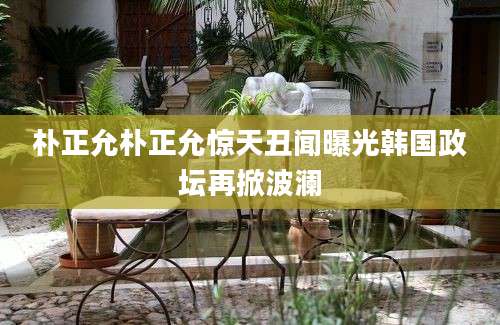 朴正允朴正允惊天丑闻曝光韩国政坛再掀波澜