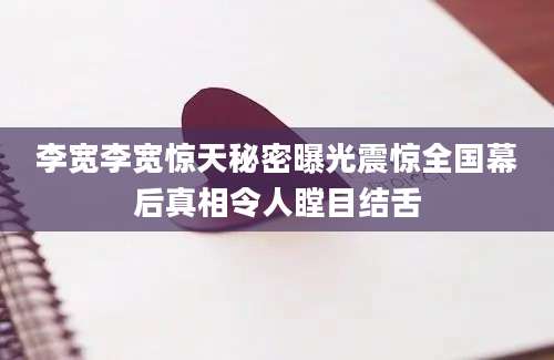 李宽李宽惊天秘密曝光震惊全国幕后真相令人瞠目结舌