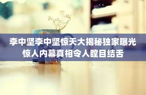 李中坚李中坚惊天大揭秘独家曝光惊人内幕真相令人瞠目结舌