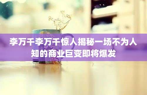 李万千李万千惊人揭秘一场不为人知的商业巨变即将爆发