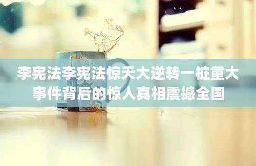 李宪法李宪法惊天大逆转一桩重大事件背后的惊人真相震撼全国