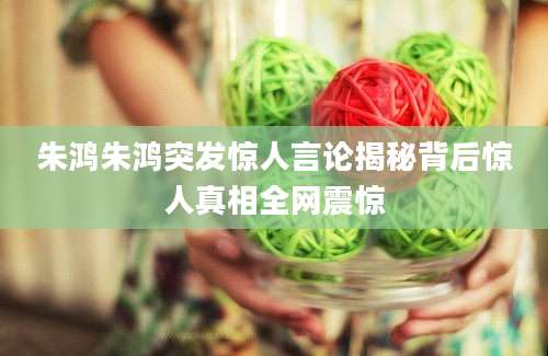 朱鸿朱鸿突发惊人言论揭秘背后惊人真相全网震惊