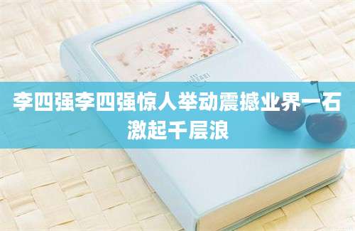 李四强李四强惊人举动震撼业界一石激起千层浪