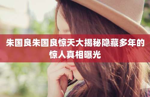 朱国良朱国良惊天大揭秘隐藏多年的惊人真相曝光