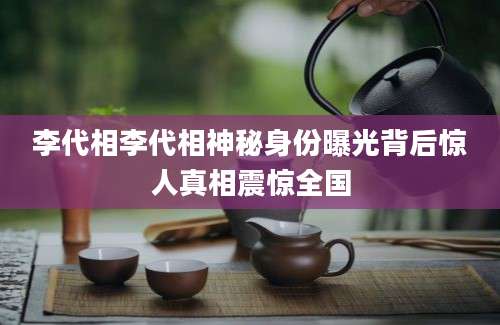 李代相李代相神秘身份曝光背后惊人真相震惊全国