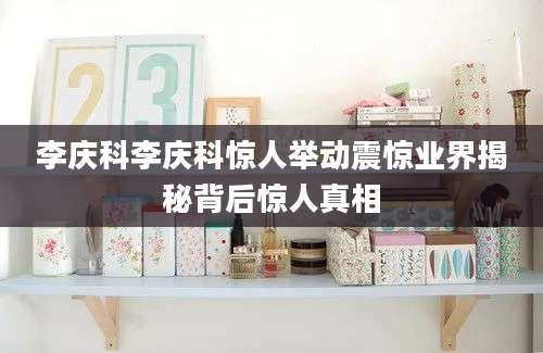 李庆科李庆科惊人举动震惊业界揭秘背后惊人真相
