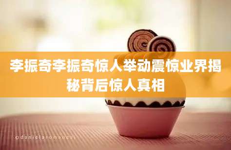 李振奇李振奇惊人举动震惊业界揭秘背后惊人真相
