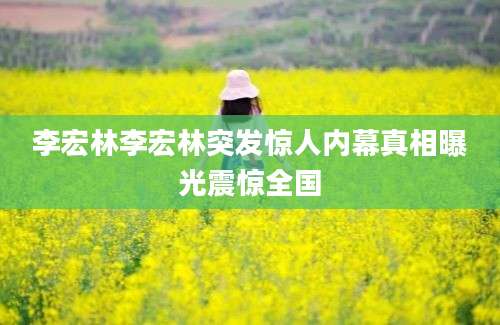 李宏林李宏林突发惊人内幕真相曝光震惊全国
