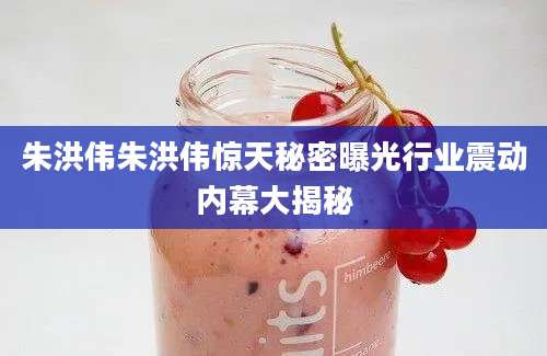 朱洪伟朱洪伟惊天秘密曝光行业震动内幕大揭秘