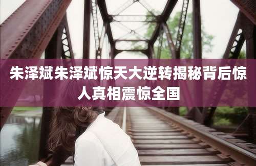 朱泽斌朱泽斌惊天大逆转揭秘背后惊人真相震惊全国