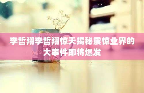 李哲翔李哲翔惊天揭秘震惊业界的大事件即将爆发