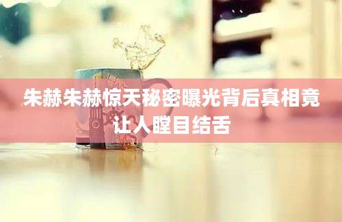 朱赫朱赫惊天秘密曝光背后真相竟让人瞠目结舌