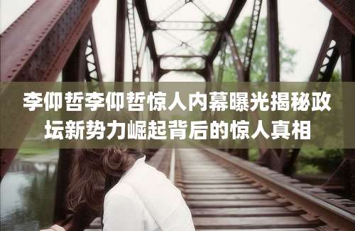 李仰哲李仰哲惊人内幕曝光揭秘政坛新势力崛起背后的惊人真相