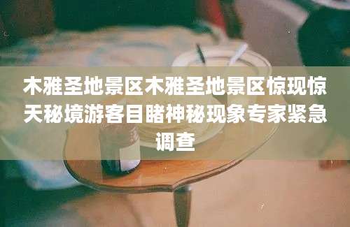 木雅圣地景区木雅圣地景区惊现惊天秘境游客目睹神秘现象专家紧急调查