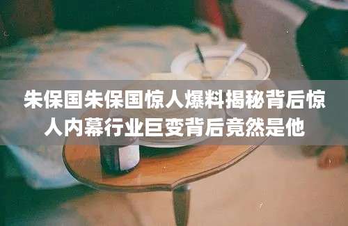 朱保国朱保国惊人爆料揭秘背后惊人内幕行业巨变背后竟然是他