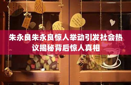 朱永良朱永良惊人举动引发社会热议揭秘背后惊人真相