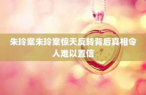 朱玲案朱玲案惊天反转背后真相令人难以置信
