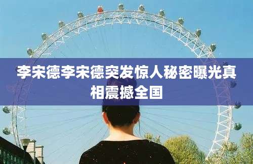 李宋德李宋德突发惊人秘密曝光真相震撼全国
