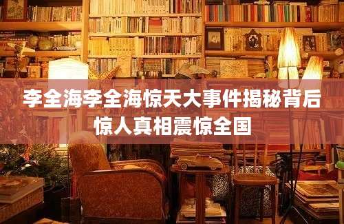 李全海李全海惊天大事件揭秘背后惊人真相震惊全国