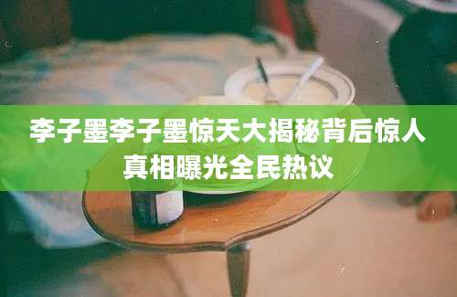 李子墨李子墨惊天大揭秘背后惊人真相曝光全民热议