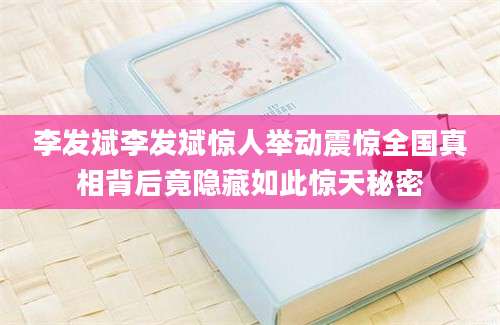 李发斌李发斌惊人举动震惊全国真相背后竟隐藏如此惊天秘密
