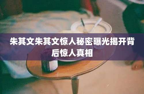 朱其文朱其文惊人秘密曝光揭开背后惊人真相
