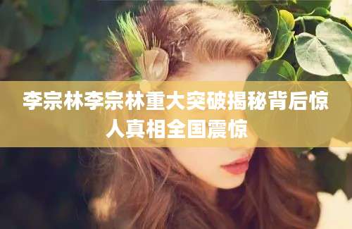 李宗林李宗林重大突破揭秘背后惊人真相全国震惊
