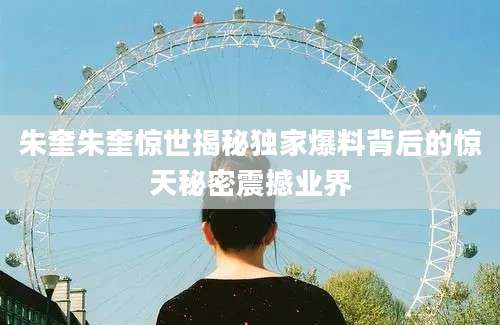 朱奎朱奎惊世揭秘独家爆料背后的惊天秘密震撼业界