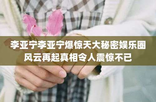 李亚宁李亚宁爆惊天大秘密娱乐圈风云再起真相令人震惊不已