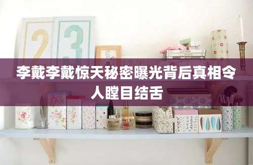 李戴李戴惊天秘密曝光背后真相令人瞠目结舌