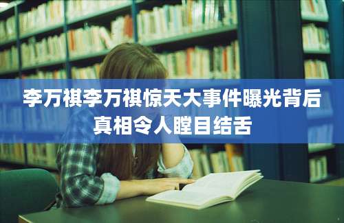 李万祺李万祺惊天大事件曝光背后真相令人瞠目结舌